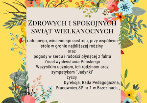 Zdrowych i spokojnych Świąt Wielkanocnych; radosnego, wiosennego nastroju, przy wspólnym stole w gronie najbliższej rodziny oraz pogody w sercu i radości płynącej z faktu z Zmartwychwstania Pańskiego. Wszystkim uczniom , ich rodzinom i sympatykom "Jedynki" życzy Dyrekcja, Rada Pedagogiczna, Pracownicy SP 1 w Brzezinach